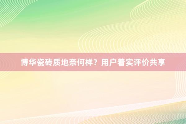 博华瓷砖质地奈何样？用户着实评价共享