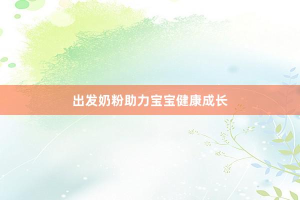 出发奶粉助力宝宝健康成长