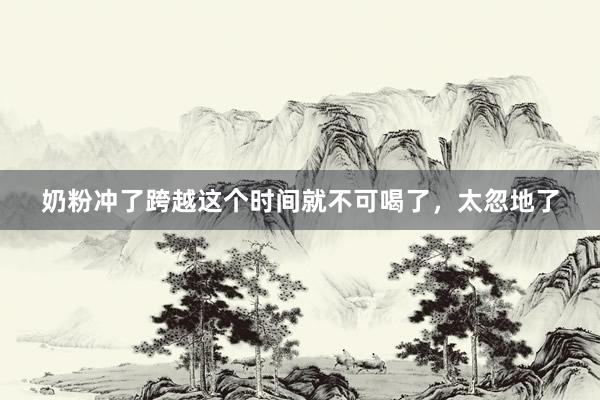 奶粉冲了跨越这个时间就不可喝了，太忽地了